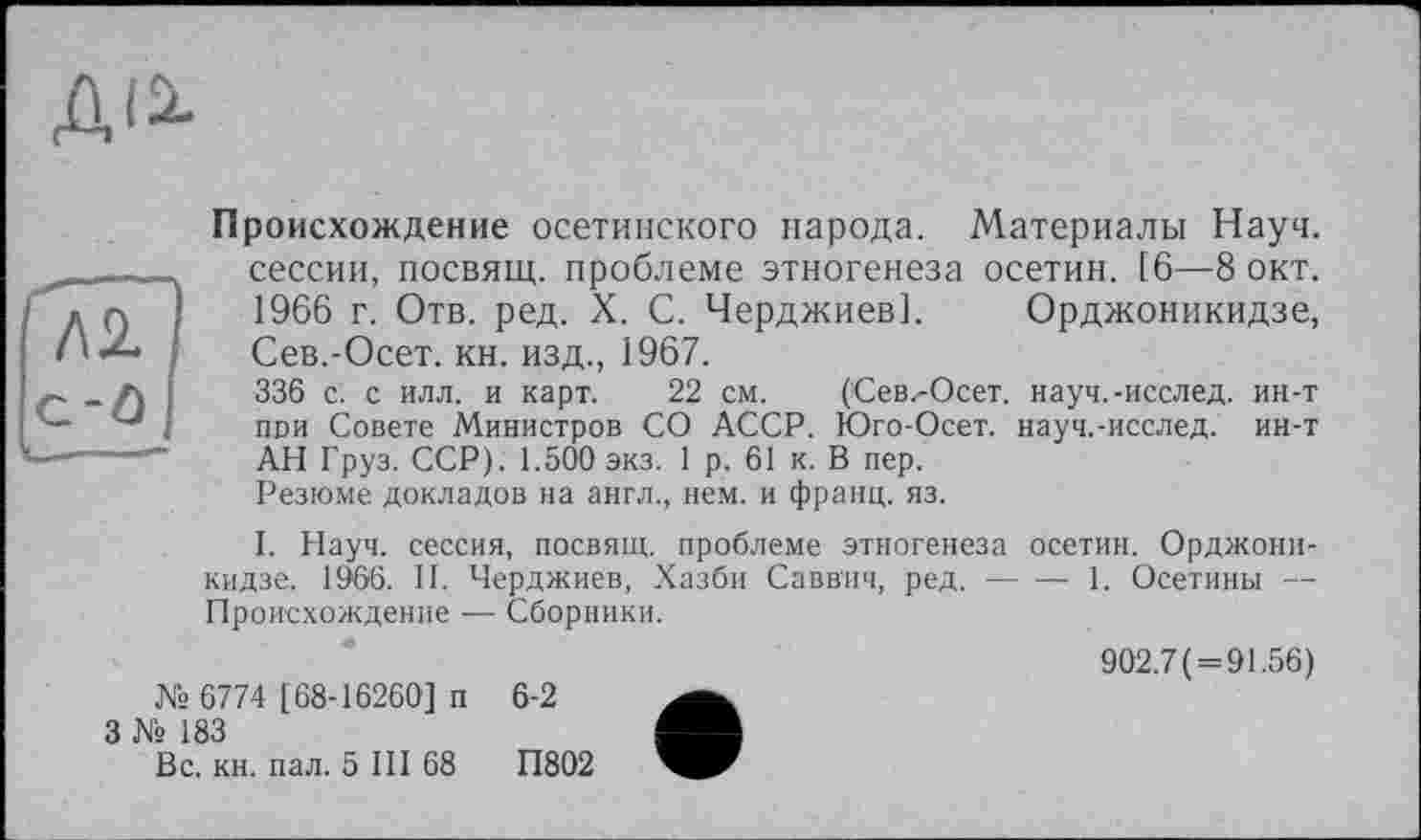 ﻿ДІ2.
Происхождение осетинского народа. Материалы Науч, сессии, посвящ. проблеме этногенеза осетин. [6—8 окт. 1966 г. Отв. ред. X. С. Черджиев]. Орджоникидзе, Сев.-Осет. кн. изд., 1967.
336 с. с илл. и карт. 22 см. (Сев.-Осет. науч.-исслед. ин-т пои Совете Министров СО АССР. Юго-Осет. науч.-исслед. ин-т АН Груз. ССР). 1.500 экз. 1 р. 61 к. В пер.
Резюме докладов на англ., нем. и франц, яз.
I. Науч, сессия, посвящ. проблеме этногенеза осетин. Орджоникидзе. 1966. II. Черджиев, Хазби Саввич, ред.----1. Осетины —
Происхождение — Сборники.
№ 6774 [68-16260] п
3 № 183
Вс. кн. пал. 5 III 68
902.7 ( = 91.56)
6-2
П802